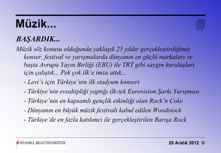 Müzik...                                                             
BAŞARDIK...
Müzik söz konusu olduğunda yaklaşık 25 yıldır gerçekleştirdiğimiz
  konser, festival ve yarışmalarda dünyanın en güçlü markaları ve
  başta Avrupa Yayın Birliği (EBU) ile TRT gibi saygın kuruluşları
  için çalıştık... Pek çok ilk’e imza attık...
  - Levi’s için Türkiye’nin ilk stadyum konseri
  - Türkiye’nin evsahipliği yaptığı ilk-tek Eurovision Şarkı Yarışması
  - Türkiye’nin en kapsamlı gençlik etkinliği olan Rock’n Coke
  - Dünyanın en büyük müzik festivali kabul edilen Woodstock
  - Türkiye’de en fazla katılımcı ile gerçekleştirilen Barışa Rock


                                                          20 Aralık 2012 ©
 