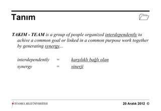 Tanım                                                         
TAKIM - TEAM is a group of people organized interdependently to
  achive a common goal or linked in a common purpose work together
  by generating synergy...

  interdependently   =      karşılıklı bağlı olan
  synergy            =      sinerji




                                                     20 Aralık 2012 ©
 