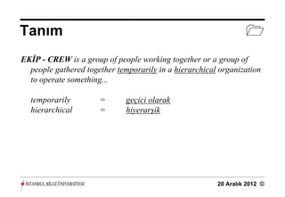Tanım                                                            
EKİP - CREW is a group of people working together or a group of
  people gathered together temporarily in a hierarchical organization
  to operate something...

  temporarily         =       geçici olarak
  hierarchical        =       hiyerarşik




                                                        20 Aralık 2012 ©
 