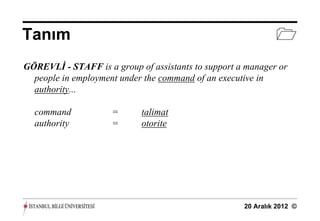 Tanım                                                         
GÖREVLİ - STAFF is a group of assistants to support a manager or
  people in employment under the command of an executive in
  authority...

  command            =      talimat
  authority          =      otorite




                                                     20 Aralık 2012 ©
 