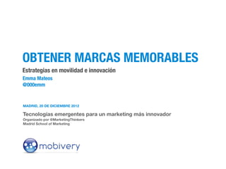 OBTENER MARCAS MEMORABLES
Estrategias en movilidad e innovación
Emma Mateos
@000emm


MADRID, 20 DE DICIEMBRE 2012

Tecnologías emergentes para un marketing más innovador
Organizado por @MarketingThinkers
Madrid School of Marketing
 