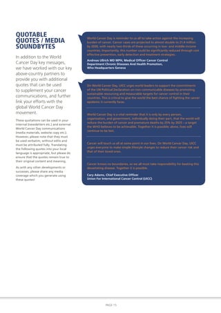 QUOTABLE
QUOTES / MEDIA
                                           World Cancer Day is reminder to us all to take action against the increasing
                                           burden of cancer. Cancer cases are projected to almost double to 21.4 million
SOUNDBYTES                                 by 2030, with nearly two thirds of these occurring in low- and middle-income
                                           countries. Importantly, this number could be significantly reduced through cost
                                           effective prevention, early detection and treatment strategies.
In addition to the World
                                           Andreas Ullrich MD MPH, Medical Officer Cancer Control
Cancer Day key messages,                   Department Chronic Diseases And Health Promotion,
we have worked with our key                Who Headquarters Geneva

above-country partners to
provide you with additional
quotes that can be used                    On World Cancer Day, UICC urges world leaders to support the commitments
to supplement your cancer                  of the UN Political Declaration on non-communicable diseases by promoting
                                           sustainable resourcing and measurable targets for cancer control in their
communications, and further                countries. This is critical to give the world the best chance of fighting the cancer
link your efforts with the                 epidemic it currently faces.
global World Cancer Day
movement.                                  World Cancer Day is a vital reminder that it is only by every person,
                                           organisation, and government, individually doing their part, that the world will
These quotations can be used in your
                                           reduce the burden of cancer and premature deaths by 25% by 2025 – a target
internal (newsletters etc.) and external
                                           the WHO believes to be achievable. Together it is possible; alone, lives will
World Cancer Day communications
                                           continue to be lost.
(media materials, website copy etc.).
However, please note that they must
be used verbatim, without edits and
                                           Cancer will touch us all at some point in our lives. On World Cancer Day, UICC
must be attributed fully. Translating
                                           urges everyone to make simple lifestyle changes to reduce their cancer risk and
the following quotes into your local
                                           that of their loved ones.
language is appropriate, but please do
ensure that the quotes remain true to
their original content and meaning.
                                           Cancer knows no boundaries, so we all must take responsibility for beating this
As with any other developments or          devastating disease. Together it is possible.
successes, please share any media
coverage which you generate using          Cary Adams, Chief Executive Officer
these quotes!                              Union For International Cancer Control (UICC)




                                                        PAGE 15
 