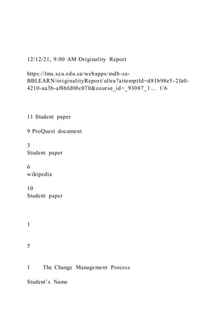 12/12/21, 9:00 AM Originality Report
https://lms.seu.edu.sa/webapps/mdb-sa-
BBLEARN/originalityReport/ultra?attemptId=d81b98e5-2fa0-
4210-aa3b-af8bfd00c070&course_id=_93087_1… 1/6
11 Student paper
9 ProQuest document
3
Student paper
6
wikipedia
10
Student paper
1
5
1 The Change Management Process
Student’s Name
 