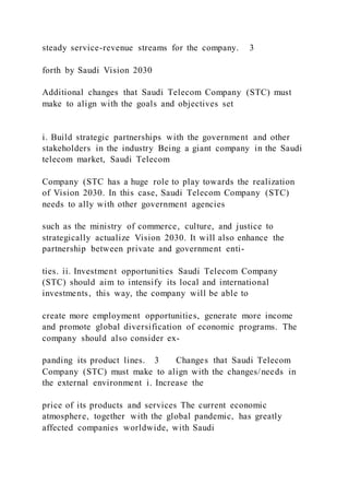 steady service-revenue streams for the company. 3
forth by Saudi Vision 2030
Additional changes that Saudi Telecom Company (STC) must
make to align with the goals and objectives set
i. Build strategic partnerships with the government and other
stakeholders in the industry Being a giant company in the Saudi
telecom market, Saudi Telecom
Company (STC has a huge role to play towards the realization
of Vision 2030. In this case, Saudi Telecom Company (STC)
needs to ally with other government agencies
such as the ministry of commerce, culture, and justice to
strategically actualize Vision 2030. It will also enhance the
partnership between private and government enti-
ties. ii. Investment opportunities Saudi Telecom Company
(STC) should aim to intensify its local and international
investments, this way, the company will be able to
create more employment opportunities, generate more income
and promote global diversification of economic programs. The
company should also consider ex-
panding its product lines. 3 Changes that Saudi Telecom
Company (STC) must make to align with the changes/needs in
the external environment i. Increase the
price of its products and services The current economic
atmosphere, together with the global pandemic, has greatly
affected companies worldwide, with Saudi
 