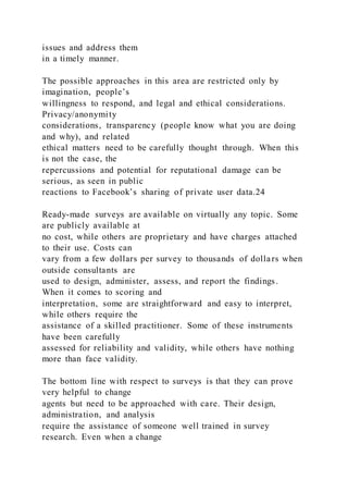 issues and address them
in a timely manner.
The possible approaches in this area are restricted only by
imagination, people’s
willingness to respond, and legal and ethical considerations.
Privacy/anonymity
considerations, transparency (people know what you are doing
and why), and related
ethical matters need to be carefully thought through. When this
is not the case, the
repercussions and potential for reputational damage can be
serious, as seen in public
reactions to Facebook’s sharing of private user data.24
Ready-made surveys are available on virtually any topic. Some
are publicly available at
no cost, while others are proprietary and have charges attached
to their use. Costs can
vary from a few dollars per survey to thousands of dollars when
outside consultants are
used to design, administer, assess, and report the findings.
When it comes to scoring and
interpretation, some are straightforward and easy to interpret,
while others require the
assistance of a skilled practitioner. Some of these instruments
have been carefully
assessed for reliability and validity, while others have nothing
more than face validity.
The bottom line with respect to surveys is that they can prove
very helpful to change
agents but need to be approached with care. Their design,
administration, and analysis
require the assistance of someone well trained in survey
research. Even when a change
 