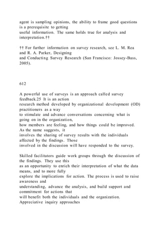 agent is sampling opinions, the ability to frame good questions
is a prerequisite to getting
useful information. The same holds true for analysis and
interpretation.††
†† For further information on survey research, see L. M. Rea
and R. A. Parker, Designing
and Conducting Survey Research (San Francisco: Jossey-Bass,
2005).
612
A powerful use of surveys is an approach called survey
feedback.25 It is an action
research method developed by organizational development (OD)
practitioners as a way
to stimulate and advance conversations concerning what is
going on in the organization,
how members are feeling, and how things could be improved.
As the name suggests, it
involves the sharing of survey results with the individuals
affected by the findings. Those
involved in the discussion will have responded to the survey.
Skilled facilitators guide work groups through the discussion of
the findings. They use this
as an opportunity to enrich their interpretation of what the data
means, and to more fully
explore the implications for action. The process is used to raise
awareness and
understanding, advance the analysis, and build support and
commitment for actions that
will benefit both the individuals and the organization.
Appreciative inquiry approaches
 