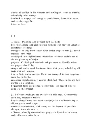 discussed earlier in this chapter and in Chapter 8 can be married
effectively with survey
feedback to engage and energize participants, learn from them,
and set the stage for
future actions.
613
7. Project Planning and Critical Path Methods
Project planning and critical path methods can provide valuable
assistance to change
managers as they think about what action steps to take.‡‡ These
methods have been
developed into sophisticated operations research techniques to
aid the planning of major
projects. Critical path methods ask planners to identify when
the project should be
completed and to work backward from that point, scheduling all
tasks that will require
time, effort, and resources. These are arranged in time sequence
such that tasks that
can occur simultaneously can be identified. These tasks are then
plotted on a timeline.
Sequential tasks are plotted to determine the needed time to
complete the project.
‡‡. Software packages are available in this area. A commonly
used one, Microsoft Office
Project (http://www.microsoft.com/project/en/us/default.aspx),
allows you to track steps,
resource requirements, and costs; see the impact of possible
changes; trace the source
of issues; visually communicate project information to others;
and collaborate with them
 