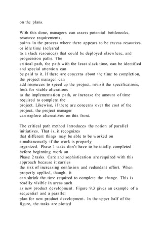 on the plans.
With this done, managers can assess potential bottlenecks,
resource requirements,
points in the process where there appears to be excess resources
or idle time (referred
to a slack resources) that could be deployed elsewhere, and
progression paths. The
critical path, the path with the least slack time, can be identified
and special attention can
be paid to it. If there are concerns about the time to completion,
the project manager can
add resources to speed up the project, revisit the specifications,
look for viable alterations
to the implementation path, or increase the amount of time
required to complete the
project. Likewise, if there are concerns over the cost of the
project, the project manager
can explore alternatives on this front.
The critical path method introduces the notion of parallel
initiatives. That is, it recognizes
that different things may be able to be worked on
simultaneously if the work is properly
organized. Phase 1 tasks don’t have to be totally completed
before beginning work on
Phase 2 tasks. Care and sophistication are required with this
approach because it carries
the risk of increasing confusion and redundant effort. When
properly applied, though, it
can shrink the time required to complete the change. This is
readily visible in areas such
as new product development. Figure 9.3 gives an example of a
sequential and a parallel
plan for new product development. In the upper half of the
figure, the tasks are plotted
 