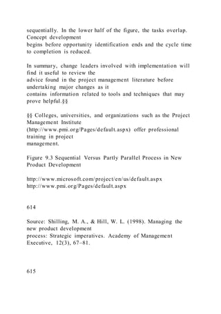 sequentially. In the lower half of the figure, the tasks overlap.
Concept development
begins before opportunity identification ends and the cycle time
to completion is reduced.
In summary, change leaders involved with implementation will
find it useful to review the
advice found in the project management literature before
undertaking major changes as it
contains information related to tools and techniques that may
prove helpful.§§
§§ Colleges, universities, and organizations such as the Project
Management Institute
(http://www.pmi.org/Pages/default.aspx) offer professional
training in project
management.
Figure 9.3 Sequential Versus Partly Parallel Process in New
Product Development
http://www.microsoft.com/project/en/us/default.aspx
http://www.pmi.org/Pages/default.aspx
614
Source: Shilling, M. A., & Hill, W. L. (1998). Managing the
new product development
process: Strategic imperatives. Academy of Management
Executive, 12(3), 67–81.
615
 