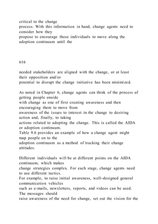 critical to the change
process. With this information in hand, change agents need to
consider how they
propose to encourage those individuals to move along the
adoption continuum until the
616
needed stakeholders are aligned with the change, or at least
their opposition and/or
potential to disrupt the change initiative has been minimized.
As noted in Chapter 6, change agents can think of the process of
getting people onside
with change as one of first creating awareness and then
encouraging them to move from
awareness of the issues to interest in the change to desiring
action and, finally, to taking
actions related to adopting the change. This is called the AIDA
or adoption continuum.
Table 9.6 provides an example of how a change agent might
map people on to the
adoption continuum as a method of tracking their change
attitudes.
Different individuals will be at different points on the AIDA
continuum, which makes
change strategies complex. For each stage, change agents need
to use different tactics.
For example, to raise initial awareness, well-designed general
communication vehicles
such as e-mails, newsletters, reports, and videos can be used.
The messages should
raise awareness of the need for change, set out the vision for the
 