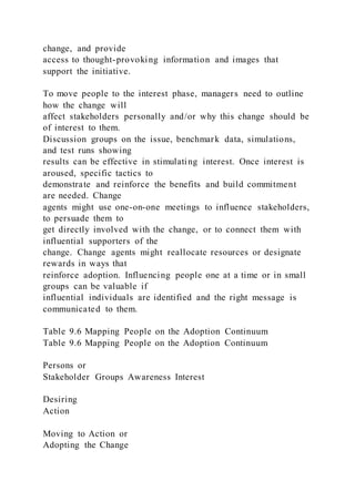 change, and provide
access to thought-provoking information and images that
support the initiative.
To move people to the interest phase, managers need to outline
how the change will
affect stakeholders personally and/or why this change should be
of interest to them.
Discussion groups on the issue, benchmark data, simulations,
and test runs showing
results can be effective in stimulating interest. Once interest is
aroused, specific tactics to
demonstrate and reinforce the benefits and build commitment
are needed. Change
agents might use one-on-one meetings to influence stakeholders,
to persuade them to
get directly involved with the change, or to connect them with
influential supporters of the
change. Change agents might reallocate resources or designate
rewards in ways that
reinforce adoption. Influencing people one at a time or in small
groups can be valuable if
influential individuals are identified and the right message is
communicated to them.
Table 9.6 Mapping People on the Adoption Continuum
Table 9.6 Mapping People on the Adoption Continuum
Persons or
Stakeholder Groups Awareness Interest
Desiring
Action
Moving to Action or
Adopting the Change
 