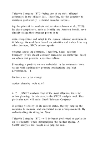 Telecom Company (STC) being one of the most affected
companies in the Middle East. Therefore, for the company to
maintain profitability, it should consider increas-
ing the price of its products and services (Amran et al., 2020).
Its close competitors, such as Mobily and America Movil, have
already raised their product prices to re-
main competitive and adapt to the current external environment.
ii. Manage its workforce based on priorities and values Like any
other business, STC's culture speaks
volumes about the company. Therefore, Saudi Telecom
Company (STC) should consider managing its employees based
on values that promote a positive culture.
Promoting a positive culture embedded in the company's core
values will significantly promote productivity and high
performance. 1
fectively carry out change
Action planning tools to ef-
i. 7 SWOT analysis One of the most effective tools for
action planning, in this case, is the SWOT analysis tool. This
particular tool will assist Saudi Telecom Company
in getting visibility on its current status, thereby helping the
company to measure and understand areas of improvement. By
understanding its strengths, Saudi
Telecom Company (STC) will be better positioned to capitalize
on its strengths when implementing the needed change. A
SWOT analysis tool would also help the com-
 