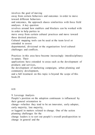 involves the goal of moving
away from certain behaviors and outcomes in order to move
toward different behaviors
and outcomes, the approach shares similarities with force field
analyses. A key question
revolves around how enablers and blockers can be worked with
in order to help parties to
move away from certain cultural practices and move toward
those desired practices.
Cultural mapping tools can be used at the team level or
extended to assess
departmental, divisional or the organization level cultural
challenges and conflicts.
Practices in this area have become increasingly interdisciplinary
in nature. Their
applications have extended to areas such as the development of
products and services,
the development of marketing campaigns, urban planning and
community development,
and a full treatment on this topic is beyond the scope of this
book.28
618
9. Leverage Analysis
People’s position on the adoption continuum is influenced by
their general orientation to
change—whether they tend to be an innovator, early adopter,
early majority, late majority,
or laggard in matters related to change. One of the action
planning challenges for the
change leaders is to sort out people’s overall predisposition to
change in general and the
 