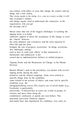 can connect with others in ways that change the context and tip
things into a new reality.
The vision needs to be sticky (i.e., cast as a story so that it will
stay in people’s minds),
and change agents need to understand the connectors in the
organization who can get
the message out.31
Moore notes that one of the biggest challenges to reaching the
tipping point is to build
sufficient support to allow the acceptance of the change to cross
the “chasm” between
the early adopters and visionaries and the early majority.32
Once this gap has been
bridged, the rate of progress accelerates. As things accelerate,
new challenges emerge,
such as how to scale your efforts so that momentum is
maintained and enthusiasm is not
soured due to implementation failures or stalled progress.
Tipping Points and the Momentum for Change in the Obama
Election
Barack Obama’s path to the presidency was dotted with several
tipping points during the state
primaries and the federal campaign. Some were related to
specific things done by the candidate;
some related to the actions of others; and some tied to specific
situations (e.g., the
mortgage/banking crisis). His creative use of social media (e.g.,
Facebook) is particularly
noteworthy. It allowed him to reach out virally to groups of
electors and move them along the
commitment continuum at speeds not seen before. This
generated grassroots financial support
and media buzz that legitimized his candidacy very early on.
 