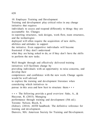 620
10. Employee Training and Development
Training and development play critical roles in any change
initiative that requires
individuals to assess and respond differently to things they are
accountable for. Changes
in reporting structures, task designs, work flow, team structures,
and the technologies
deployed will often require the acquisition of new skills,
abilities and attitudes to support
the initiative. Even supportive individuals will become
frustrated if they don’t understand
what they are being asked to do, or if they don’t have the skills
to perform the new tasks.
Well thought through and effectively delivered training
initiatives will facilitate change by
providing individuals with an opportunity to raise concerns, and
develop their
competences and confidence with the new work. Change agents
would be well advised
to explore the training and development literature when
considering which initiatives to
pursue in this area and how best to structure them.∗ ∗ ∗
∗ ∗ ∗ The following provide a good overview: Saks, A., &
Haccoun, R. (2015). Managing
performance through training and development (5th ed.).
Toronto: Nelson; Biech, E.
(Editor). (2014). ASTD handbook: The definitive reference for
training and development.
Danvers, MA: American Society for Training and Development.
 