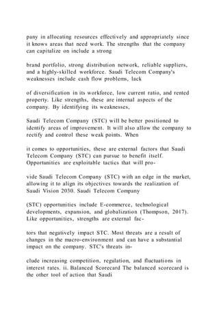 pany in allocating resources effectively and appropriately since
it knows areas that need work. The strengths that the company
can capitalize on include a strong
brand portfolio, strong distribution network, reliable suppliers,
and a highly-skilled workforce. Saudi Telecom Company's
weaknesses include cash flow problems, lack
of diversification in its workforce, low current ratio, and rented
property. Like strengths, these are internal aspects of the
company. By identifying its weaknesses,
Saudi Telecom Company (STC) will be better positioned to
identify areas of improvement. It will also allow the company to
rectify and control these weak points. When
it comes to opportunities, these are external factors that Saudi
Telecom Company (STC) can pursue to benefit itself.
Opportunities are exploitable tactics that will pro-
vide Saudi Telecom Company (STC) with an edge in the market,
allowing it to align its objectives towards the realization of
Saudi Vision 2030. Saudi Telecom Company
(STC) opportunities include E-commerce, technological
developments, expansion, and globalization (Thompson, 2017).
Like opportunities, strengths are external fac-
tors that negatively impact STC. Most threats are a result of
changes in the macro-environment and can have a substantial
impact on the company. STC's threats in-
clude increasing competition, regulation, and fluctuations in
interest rates. ii. Balanced Scorecard The balanced scorecard is
the other tool of action that Saudi
 