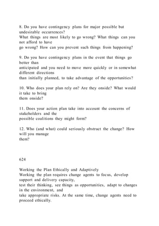 8. Do you have contingency plans for major possible but
undesirable occurrences?
What things are most likely to go wrong? What things can you
not afford to have
go wrong? How can you prevent such things from happening?
9. Do you have contingency plans in the event that things go
better than
anticipated and you need to move more quickly or in somewhat
different directions
than initially planned, to take advantage of the opportunities?
10. Who does your plan rely on? Are they onside? What would
it take to bring
them onside?
11. Does your action plan take into account the concerns of
stakeholders and the
possible coalitions they might form?
12. Who (and what) could seriously obstruct the change? How
will you manage
them?
624
Working the Plan Ethically and Adaptively
Working the plan requires change agents to focus, develop
support and delivery capacity,
test their thinking, see things as opportunities, adapt to changes
in the environment, and
take appropriate risks. At the same time, change agents need to
proceed ethically.
 