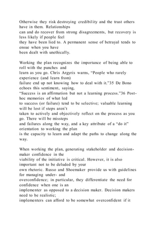 Otherwise they risk destroying credibility and the trust others
have in them. Relationships
can and do recover from strong disagreements, but recovery is
less likely if people feel
they have been lied to. A permanent sense of betrayal tends to
ensue when you have
been dealt with unethically.
Working the plan recognizes the importance of being able to
roll with the punches and
learn as you go. Chris Argyris warns, “People who rarely
experience (and learn from)
failure end up not knowing how to deal with it.”35 De Bono
echoes this sentiment, saying,
“Success is an affirmation but not a learning process.”36 Post-
hoc memories of what led
to success (or failure) tend to be selective; valuable learning
will be lost if steps aren’t
taken to actively and objectively reflect on the process as you
go. There will be missteps
and failures along the way, and a key attribute of a “do it”
orientation to working the plan
is the capacity to learn and adapt the paths to change along the
way.
When working the plan, generating stakeholder and decision-
maker confidence in the
viability of the initiative is critical. However, it is also
important not to be deluded by your
own rhetoric. Russo and Shoemaker provide us with guidelines
for managing under- and
overconfidence; in particular, they differentiate the need for
confidence when one is an
implementer as opposed to a decision maker. Decision makers
need to be realistic;
implementers can afford to be somewhat overconfident if it
 