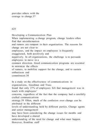 provides others with the
courage to change.37
625
Developing a Communication Plan
When implementing a change program, change leaders often
find that misinformation
and rumors are rampant in their organization. The reasons for
change are not clear to
employees, and the impact on employees is frequently
exaggerated, both positively and
negatively. In all organizations, the challenge is to persuade
employees to move in a
common direction. Good communication programs are essential
to minimize the effects
of rumors, to mobilize support for the change, and to sustain
enthusiasm and
commitment.38
In a study on the effectiveness of communications in
organizations, Goodman and Truss
found that only 27% of employees felt that management was in
touch with employees’
concerns, regardless of the fact that the company had a carefully
crafted communications
strategy.39 Often, much of the confusion over change can be
attributed to the different
levels of understanding held by different parties. Change agents
and senior management
may have been considering the change issues for months and
have developed a shared
understanding of the need for change and what must happen.
However, frontline staff
 