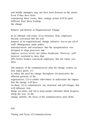 and middle managers may not have been focused on the matter.
Even if they have been
considering these issues, their vantage points will be quite
different from those leading
the change.
Rumors and Reality in Organizational Change
In an inbound call center of an insurance firm, employees
became convinced that the real
purpose of an organizational change initiative was to get rid of
staff. Management made public
announcements and assurances that the reorganization was
designed to align processes and
improve service levels, not reduce headcount. However, staff
turnover escalated to more than
20% before leaders convinced employees that the rumor was
false.
The purpose of the communication plan for change centers on
four major goals: (1)
to infuse the need for change throughout (in particular) the
affected portions of the
organization; (2) to enable individuals to understand the impact
that the change will have
on them; (3) to communicate any structural and job changes that
will influence how
things are done; and (4) to keep people informed about progress
along the way. As the
change unfolds, the focus of the communication plan shifts.
626
Timing and Focus of Communications
 