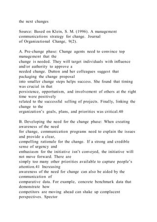 the next changes
Source: Based on Klein, S. M. (1996). A management
communications strategy for change. Journal
of Organizational Change, 9(2).
A. Pre-change phase: Change agents need to convince top
management that the
change is needed. They will target individuals with influence
and/or authority to approve a
needed change. Dutton and her colleagues suggest that
packaging the change proposal
into smaller change steps helps success. She found that timing
was crucial in that
persistence, opportunism, and involvement of others at the right
time were positively
related to the successful selling of projects. Finally, linking the
change to the
organization’s goals, plans, and priorities was critical.40
B. Developing the need for the change phase: When creating
awareness of the need
for change, communication programs need to explain the issues
and provide a clear,
compelling rationale for the change. If a strong and credible
sense of urgency and
enthusiasm for the initiative isn’t conveyed, the initiative will
not move forward. There are
simply too many other priorities available to capture people’s
attention.41 Increasing
awareness of the need for change can also be aided by the
communication of
comparative data. For example, concrete benchmark data that
demonstrate how
competitors are moving ahead can shake up complacent
perspectives. Spector
 