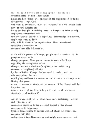 unfolds, people will want to have specific information
communicated to them about future
plans and how things will operate. If the organization is being
reorganized, employees
will want to understand how this reorganization will affect their
jobs. If new systems are
being put into place, training needs to happen in order to help
employees understand and
use the systems properly. If reporting relationships are altered,
employees need to know
who will do what in the organization. Thus, intentional
strategies are needed to
communicate this information.
In the middle phases of change, people need to understand the
progress made in the
change program. Management needs to obtain feedback
regarding the acceptance of the
changes and the attitudes of employees and others (e.g.,
customers, suppliers) affected
by the initiative. Change leaders need to understand any
misconceptions that are
developing and have the means to combat such misconceptions.
During this phase,
extensive communications on the content of the change will be
important as
management and employees begin to understand new roles,
structures, and systems.45
As the newness of the initiative wears off, sustaining interest
and enthusiasm and
remaining sensitive to the personal impact of the change
continue to be important.
Change leaders need to remain excited about the change and
communicate that
enthusiasm often. Recognizing and celebrating progress, and
 