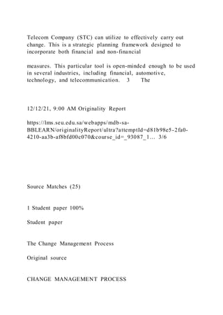 Telecom Company (STC) can utilize to effectively carry out
change. This is a strategic planning framework designed to
incorporate both financial and non-financial
measures. This particular tool is open-minded enough to be used
in several industries, including financial, automotive,
technology, and telecommunication. 3 The
12/12/21, 9:00 AM Originality Report
https://lms.seu.edu.sa/webapps/mdb-sa-
BBLEARN/originalityReport/ultra?attemptId=d81b98e5-2fa0-
4210-aa3b-af8bfd00c070&course_id=_93087_1… 3/6
Source Matches (25)
1 Student paper 100%
Student paper
The Change Management Process
Original source
CHANGE MANAGEMENT PROCESS
 