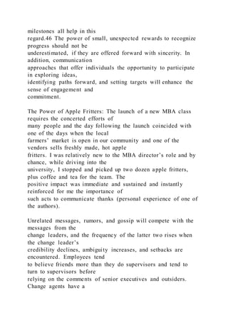 milestones all help in this
regard.46 The power of small, unexpected rewards to recognize
progress should not be
underestimated, if they are offered forward with sincerity. In
addition, communication
approaches that offer individuals the opportunity to participate
in exploring ideas,
identifying paths forward, and setting targets will enhance the
sense of engagement and
commitment.
The Power of Apple Fritters: The launch of a new MBA class
requires the concerted efforts of
many people and the day following the launch coincided with
one of the days when the local
farmers’ market is open in our community and one of the
vendors sells freshly made, hot apple
fritters. I was relatively new to the MBA director’s role and by
chance, while driving into the
university, I stopped and picked up two dozen apple fritters,
plus coffee and tea for the team. The
positive impact was immediate and sustained and instantly
reinforced for me the importance of
such acts to communicate thanks (personal experience of one of
the authors).
Unrelated messages, rumors, and gossip will compete with the
messages from the
change leaders, and the frequency of the latter two rises when
the change leader’s
credibility declines, ambiguity increases, and setbacks are
encountered. Employees tend
to believe friends more than they do supervisors and tend to
turn to supervisors before
relying on the comments of senior executives and outsiders.
Change agents have a
 