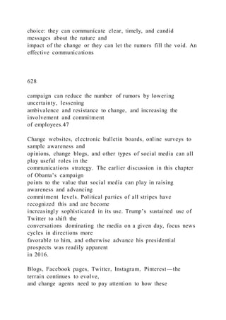 choice: they can communicate clear, timely, and candid
messages about the nature and
impact of the change or they can let the rumors fill the void. An
effective communications
628
campaign can reduce the number of rumors by lowering
uncertainty, lessening
ambivalence and resistance to change, and increasing the
involvement and commitment
of employees.47
Change websites, electronic bulletin boards, online surveys to
sample awareness and
opinions, change blogs, and other types of social media can all
play useful roles in the
communications strategy. The earlier discussion in this chapter
of Obama’s campaign
points to the value that social media can play in raising
awareness and advancing
commitment levels. Political parties of all stripes have
recognized this and are become
increasingly sophisticated in its use. Trump’s sustained use of
Twitter to shift the
conversations dominating the media on a given day, focus news
cycles in directions more
favorable to him, and otherwise advance his presidential
prospects was readily apparent
in 2016.
Blogs, Facebook pages, Twitter, Instagram, Pinterest—the
terrain continues to evolve,
and change agents need to pay attention to how these
 