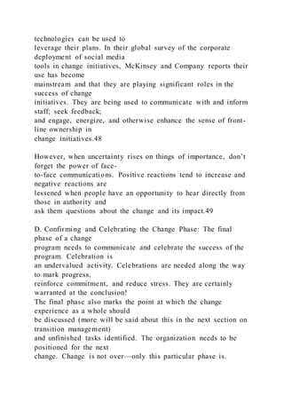 technologies can be used to
leverage their plans. In their global survey of the corporate
deployment of social media
tools in change initiatives, McKinsey and Company reports their
use has become
mainstream and that they are playing significant roles in the
success of change
initiatives. They are being used to communicate with and inform
staff; seek feedback;
and engage, energize, and otherwise enhance the sense of front-
line ownership in
change initiatives.48
However, when uncertainty rises on things of importance, don’t
forget the power of face-
to-face communications. Positive reactions tend to increase and
negative reactions are
lessened when people have an opportunity to hear directly from
those in authority and
ask them questions about the change and its impact.49
D. Confirming and Celebrating the Change Phase: The final
phase of a change
program needs to communicate and celebrate the success of the
program. Celebration is
an undervalued activity. Celebrations are needed along the way
to mark progress,
reinforce commitment, and reduce stress. They are certainly
warranted at the conclusion!
The final phase also marks the point at which the change
experience as a whole should
be discussed (more will be said about this in the next section on
transition management)
and unfinished tasks identified. The organization needs to be
positioned for the next
change. Change is not over—only this particular phase is.
 