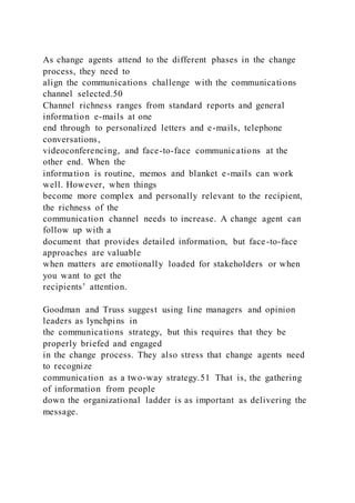 As change agents attend to the different phases in the change
process, they need to
align the communications challenge with the communications
channel selected.50
Channel richness ranges from standard reports and general
information e-mails at one
end through to personalized letters and e-mails, telephone
conversations,
videoconferencing, and face-to-face communications at the
other end. When the
information is routine, memos and blanket e-mails can work
well. However, when things
become more complex and personally relevant to the recipient,
the richness of the
communication channel needs to increase. A change agent can
follow up with a
document that provides detailed information, but face-to-face
approaches are valuable
when matters are emotionally loaded for stakeholders or when
you want to get the
recipients’ attention.
Goodman and Truss suggest using line managers and opinion
leaders as lynchpins in
the communications strategy, but this requires that they be
properly briefed and engaged
in the change process. They also stress that change agents need
to recognize
communication as a two-way strategy.51 That is, the gathering
of information from people
down the organizational ladder is as important as delivering the
message.
 