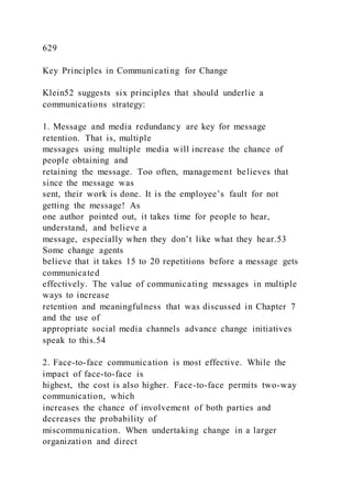 629
Key Principles in Communicating for Change
Klein52 suggests six principles that should underlie a
communications strategy:
1. Message and media redundancy are key for message
retention. That is, multiple
messages using multiple media will increase the chance of
people obtaining and
retaining the message. Too often, management believes that
since the message was
sent, their work is done. It is the employee’s fault for not
getting the message! As
one author pointed out, it takes time for people to hear,
understand, and believe a
message, especially when they don’t like what they hear.53
Some change agents
believe that it takes 15 to 20 repetitions before a message gets
communicated
effectively. The value of communicating messages in multiple
ways to increase
retention and meaningfulness that was discussed in Chapter 7
and the use of
appropriate social media channels advance change initiatives
speak to this.54
2. Face-to-face communication is most effective. While the
impact of face-to-face is
highest, the cost is also higher. Face-to-face permits two-way
communication, which
increases the chance of involvement of both parties and
decreases the probability of
miscommunication. When undertaking change in a larger
organization and direct
 