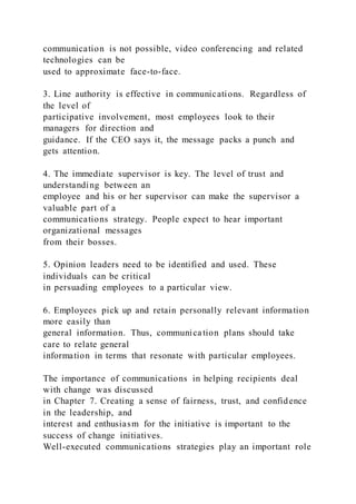 communication is not possible, video conferencing and related
technologies can be
used to approximate face-to-face.
3. Line authority is effective in communications. Regardless of
the level of
participative involvement, most employees look to their
managers for direction and
guidance. If the CEO says it, the message packs a punch and
gets attention.
4. The immediate supervisor is key. The level of trust and
understanding between an
employee and his or her supervisor can make the supervisor a
valuable part of a
communications strategy. People expect to hear important
organizational messages
from their bosses.
5. Opinion leaders need to be identified and used. These
individuals can be critical
in persuading employees to a particular view.
6. Employees pick up and retain personally relevant information
more easily than
general information. Thus, communica tion plans should take
care to relate general
information in terms that resonate with particular employees.
The importance of communications in helping recipients deal
with change was discussed
in Chapter 7. Creating a sense of fairness, trust, and confidence
in the leadership, and
interest and enthusiasm for the initiative is important to the
success of change initiatives.
Well-executed communications strategies play an important role
 
