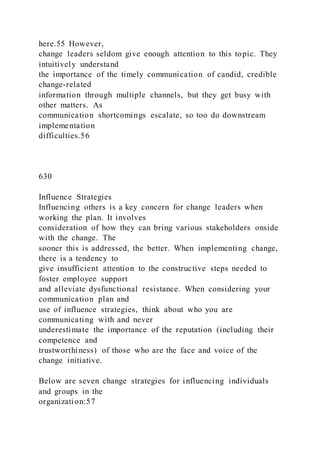 here.55 However,
change leaders seldom give enough attention to this topic. They
intuitively understand
the importance of the timely communication of candid, credible
change-related
information through multiple channels, but they get busy with
other matters. As
communication shortcomings escalate, so too do downstream
implementation
difficulties.56
630
Influence Strategies
Influencing others is a key concern for change leaders when
working the plan. It involves
consideration of how they can bring various stakeholders onside
with the change. The
sooner this is addressed, the better. When implementing change,
there is a tendency to
give insufficient attention to the constructive steps needed to
foster employee support
and alleviate dysfunctional resistance. When considering your
communication plan and
use of influence strategies, think about who you are
communicating with and never
underestimate the importance of the reputation (including their
competence and
trustworthiness) of those who are the face and voice of the
change initiative.
Below are seven change strategies for influencing individuals
and groups in the
organization:57
 