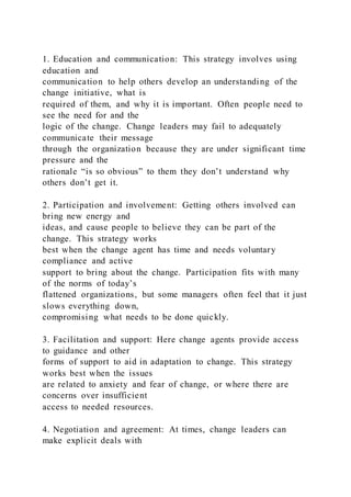 1. Education and communication: This strategy involves using
education and
communication to help others develop an understanding of the
change initiative, what is
required of them, and why it is important. Often people need to
see the need for and the
logic of the change. Change leaders may fail to adequately
communicate their message
through the organization because they are under significant time
pressure and the
rationale “is so obvious” to them they don’t understand why
others don’t get it.
2. Participation and involvement: Getting others involved can
bring new energy and
ideas, and cause people to believe they can be part of the
change. This strategy works
best when the change agent has time and needs voluntary
compliance and active
support to bring about the change. Participation fits with many
of the norms of today’s
flattened organizations, but some managers often feel that it just
slows everything down,
compromising what needs to be done quickly.
3. Facilitation and support: Here change agents provide access
to guidance and other
forms of support to aid in adaptation to change. This strategy
works best when the issues
are related to anxiety and fear of change, or where there are
concerns over insufficient
access to needed resources.
4. Negotiation and agreement: At times, change leaders can
make explicit deals with
 