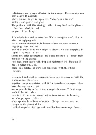 individuals and groups affected by the change. This strategy can
help deal with contexts
where the resistance is organized, “what’s in it for me” is
unclear, and power is at play.
The problem with this strategy is that it may lead to compliance
rather than wholehearted
support of the change.
5. Manipulation and co-optation: While managers don’t like to
admit to applying this
tactic, covert attempts to influence others are very common.
Engaging those who are
neutral or opposed to the change in discussions and engaging in
ingratiating behavior will
sometimes alter perspectives and cause resistors to change their
position on the change.
However, trust levels will drop and resistance will increase if
people believe they are
being manipulated in ways not consistent with their best
interests.
6. Explicit and implicit coercion: With this strategy, as with the
previous one, there is a
negative image associated with it. Nevertheless, managers often
have the legitimate right
and responsibility to insist that changes be done. This strategy
tends to be used when
time is of the essence, compliant actions are not forthcoming,
and change agents believe
other options have been exhausted. Change leaders need to
recognize the potential for
residual negative feelings and consider how to manage these.
631
 