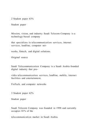 2 Student paper 63%
Student paper
Mission, vision, and industry Saudi Telecom Company is a
technology-based company
that specializes in telecommunication services, internet
services, landline, computer net-
works, fintech, and digital solutions.
Original source
Saudi Telecommunication Company is a Saudi Arabia founded
digital industry that pro-
vides telecommunication services, landline, mobile, internet
facilities and entertainment,
FinTech, and computer networks
3 Student paper 62%
Student paper
Saudi Telecom Company was founded in 1998 and currently
occupies 81% of the
telecommunication market in Saudi Arabia.
 