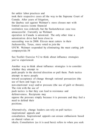 for unfair labor practices and
took their respective cases all the way to the Supreme Court of
Canada. After years of litigation,
the Quebec suit against Walmart’s store closure met with
limited success (some financial
restitution was ordered), but the Saskatchewan case was
unsuccessful. Currently no Walmart
operation in Canada is unionized. The only other time a
unionization drive had been close to
succeeding was in 2000. Eleven meat cutters in their
Jacksonville, Texas, store voted to join the
UFCW. Walmart responded by eliminating the meat cutting job
companywide.58
See Toolkit Exercise 9.2 to think about influence strategies
you’ve experienced.
Another way to think about influence strategies is to consider
whether they attempt to
push people in the desired direction or pull them. Push tactics
attempt to move people
toward acceptance of change through rational persuasion (the
use of facts and logic in a
non-emotional way) and/or pressure (the use of guilt or threats).
The risk with the use of
push tactics is that they can lead to resistance and
defensiveness. Recipients may
oppose the pressure simply because it is pressure and they feel a
need to defend their
positions.
Alternatively, change leaders can rely on pull tactics:
inspirational appeals and
consultation. Inspirational appeals can arouse enthusiasm based
on shared values or
ideals. Consultation (as it is used here) refers to when you seek
 