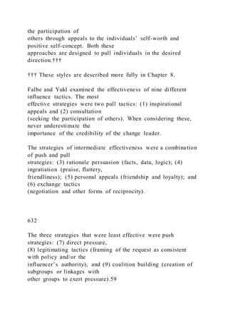 the participation of
others through appeals to the individuals’ self-worth and
positive self-concept. Both these
approaches are designed to pull individuals in the desired
direction.†††
††† These styles are described more fully in Chapter 8.
Falbe and Yukl examined the effectiveness of nine different
influence tactics. The most
effective strategies were two pull tactics: (1) inspirational
appeals and (2) consultation
(seeking the participation of others). When considering these,
never underestimate the
importance of the credibility of the change leader.
The strategies of intermediate effectiveness were a combination
of push and pull
strategies: (3) rationale persuasion (facts, data, logic); (4)
ingratiation (praise, flattery,
friendliness); (5) personal appeals (friendship and loyalty); and
(6) exchange tactics
(negotiation and other forms of reciprocity).
632
The three strategies that were least effective were push
strategies: (7) direct pressure,
(8) legitimating tactics (framing of the request as consistent
with policy and/or the
influencer’s authority), and )9) coalition building )creation of
subgroups or linkages with
other groups to exert pressure).59
 