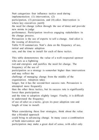 Nutt categorizes four influence tactics used during
implementation: (1) intervention, (2)
participation, (3) persuasion, and (4) edict. Intervention is
where key executives justify
the need for change (often through the use of data) and provide
new norms to judge
performance. Participation involves engaging stakeholders in
the change process.
Persuasion is the use of experts to sell a change. And edict is
the issuing of directives.
Table 9.10 summarizes Nutt’s data on the frequency of use,
initial and ultimate adoption
rate, and the time to install for each of these tactics.
This table demonstrates the value of a well-respected sponsor
who acts as a lightning
rod and energizes and justifies the need for change. The
frequency of the use of
participation as a strategy is somewhat higher than intervention
and may reflect the
challenge of managing change from the middle of the
organization. Adoption takes
longer, but it has the second-best success rate. Persuasion is
attempted more frequently
than the other three tactics, but its success rate is significantly
lower than participation
and the time to adoption slightly longer. Finally, it is difficult
to understand the frequency
of use of edict as a tactic, given its poor adoption rate and
length of time to install.
When considering these four strategies, think about the value
that a blended approach
could bring to advancing change. In many cases a combination
of both intervention and
participation may make a great deal of sense, with edict only
 