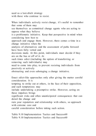 used as a last-ditch strategy
with those who continue to resist.
When individuals actively resist change, it’s useful to remember
that some of them may
see themselves as committed change agents who are acting to
oppose what they believe
is a problematic initiative. Keep that perspective in mind when
considering how best to
approach and engage them. However, there comes a time in a
change initiative when the
analysis of alternatives and the assessment of paths forward
have been fully vetted and
decisions made. At this point, individuals must decide if they
are on the bus or off of it. At
such times edict (including the option of transferring or
removing such individuals) may
need to come into play, to prevent resisting individuals from
passively or actively
obstructing and even sabotaging a change initiative.
Enact edict-like approaches only after giving the matter careful
consideration. It is
tempting to strike out at others, in the face of their opposition,
and such temptations may
include undertaking a preemptive strike. However, acting on
these impulses brings
significant risks and often unanticipated consequences that can
derail the change and
ruin your reputation and relationship with others, so approach
with extreme care and
careful consideration before taking such action.
Table 9.10 Implementation Tactics and Success60
Table 9.10 Implementation Tactics and Success60
 