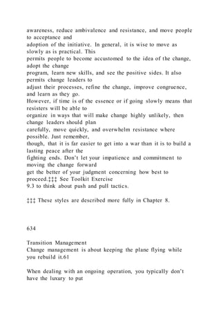 awareness, reduce ambivalence and resistance, and move people
to acceptance and
adoption of the initiative. In general, it is wise to move as
slowly as is practical. This
permits people to become accustomed to the idea of the change,
adopt the change
program, learn new skills, and see the positive sides. It also
permits change leaders to
adjust their processes, refine the change, improve congruence,
and learn as they go.
However, if time is of the essence or if going slowly means that
resisters will be able to
organize in ways that will make change highly unlikely, then
change leaders should plan
carefully, move quickly, and overwhelm resistance where
possible. Just remember,
though, that it is far easier to get into a war than it is to build a
lasting peace after the
fighting ends. Don’t let your impatience and commitment to
moving the change forward
get the better of your judgment concerning how best to
proceed.‡‡‡ See Toolkit Exercise
9.3 to think about push and pull tactics.
‡‡‡ These styles are described more fully in Chapter 8.
634
Transition Management
Change management is about keeping the plane flying while
you rebuild it.61
When dealing with an ongoing operation, you typically don’t
have the luxury to put
 