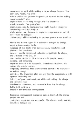 everything on hold while making a major change happen. You
can’t say, “Sorry, we aren’t
able to deliver the product we promised because we are making
improvements.” Most
organizations have many change projects underway
simultaneously. One part of the
organization may be reengineering itself. Another might be
introducing a quality program
while another part focuses on employee empowerment. All of
these must be managed
concurrently while continuing to produce products and services.
Morris and Raben argue for a transition manager (a change
agent or implementer in the
language of this book) who has resources, structures, and
plans.62 The transition
manager has the power and authority to facilitate the change
and is linked to the CEO or
other senior executive. Resources are the people, money,
training, and consulting
expertise needed to be successful. Transition structures are
outside the regular ones—
temporary structures that allow normal activities to take place
as well as change
activities. The transition plan sets out how the organization will
operate (including the
delivery of goods and services) while undertaking the change
and includes clear
benchmarks, standards, and responsibilities for the change.
Table 9.11 outlines a
checklist for transition management.
Transition management is making certain that both the change
project and the
continuing operations are successful. The change leader and the
transition manager are
 
