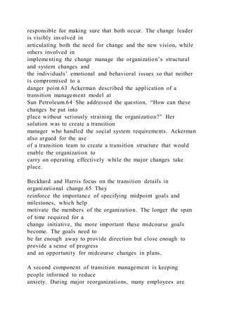 responsible for making sure that both occur. The change leader
is visibly involved in
articulating both the need for change and the new vision, while
others involved in
implementing the change manage the organization’s structural
and system changes and
the individuals’ emotional and behavioral issues so that neither
is compromised to a
danger point.63 Ackerman described the application of a
transition management model at
Sun Petroleum.64 She addressed the question, “How can these
changes be put into
place without seriously straining the organization?” Her
solution was to create a transition
manager who handled the social system requirements. Ackerman
also argued for the use
of a transition team to create a transition structure that would
enable the organization to
carry on operating effectively while the major changes take
place.
Beckhard and Harris focus on the transition details in
organizational change.65 They
reinforce the importance of specifying midpoint goals and
milestones, which help
motivate the members of the organization. The longer the span
of time required for a
change initiative, the more important these midcourse goals
become. The goals need to
be far enough away to provide direction but close enough to
provide a sense of progress
and an opportunity for midcourse changes in plans.
A second component of transition management is keeping
people informed to reduce
anxiety. During major reorganizations, many employees are
 