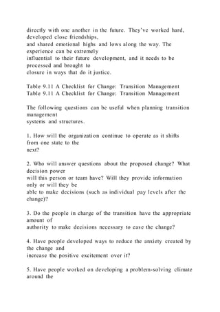 directly with one another in the future. They’ve worked hard,
developed close friendships,
and shared emotional highs and lows along the way. The
experience can be extremely
influential to their future development, and it needs to be
processed and brought to
closure in ways that do it justice.
Table 9.11 A Checklist for Change: Transition Management
Table 9.11 A Checklist for Change: Transition Management
The following questions can be useful when planning transition
management
systems and structures.
1. How will the organization continue to operate as it shifts
from one state to the
next?
2. Who will answer questions about the proposed change? What
decision power
will this person or team have? Will they provide information
only or will they be
able to make decisions (such as individual pay levels after the
change)?
3. Do the people in charge of the transition have the appropriate
amount of
authority to make decisions necessary to ease the change?
4. Have people developed ways to reduce the anxiety created by
the change and
increase the positive excitement over it?
5. Have people worked on developing a problem-solving climate
around the
 