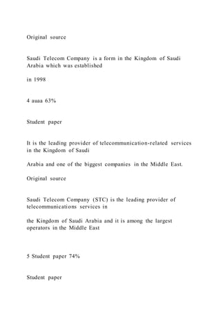 Original source
Saudi Telecom Company is a form in the Kingdom of Saudi
Arabia which was established
in 1998
4 auaa 63%
Student paper
It is the leading provider of telecommunication-related services
in the Kingdom of Saudi
Arabia and one of the biggest companies in the Middle East.
Original source
Saudi Telecom Company (STC) is the leading provider of
telecommunications services in
the Kingdom of Saudi Arabia and it is among the largest
operators in the Middle East
5 Student paper 74%
Student paper
 