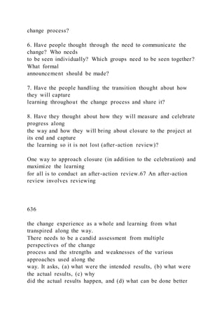 change process?
6. Have people thought through the need to communicate the
change? Who needs
to be seen individually? Which groups need to be seen together?
What formal
announcement should be made?
7. Have the people handling the transition thought about how
they will capture
learning throughout the change process and share it?
8. Have they thought about how they will measure and celebrate
progress along
the way and how they will bring about closure to the project at
its end and capture
the learning so it is not lost (after-action review)?
One way to approach closure (in addition to the celebration) and
maximize the learning
for all is to conduct an after-action review.67 An after-action
review involves reviewing
636
the change experience as a whole and learning from what
transpired along the way.
There needs to be a candid assessment from multiple
perspectives of the change
process and the strengths and weaknesses of the various
approaches used along the
way. It asks, (a) what were the intended results, (b) what were
the actual results, (c) why
did the actual results happen, and (d) what can be done better
 
