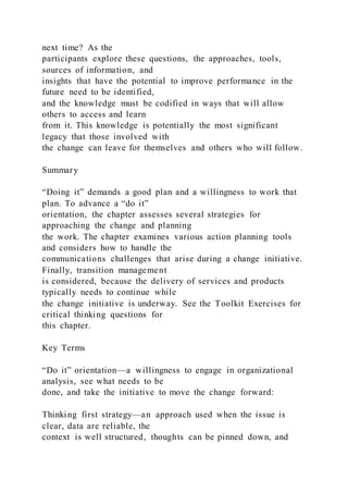 next time? As the
participants explore these questions, the approaches, tools,
sources of information, and
insights that have the potential to improve performance in the
future need to be identified,
and the knowledge must be codified in ways that will allow
others to access and learn
from it. This knowledge is potentially the most significant
legacy that those involved with
the change can leave for themselves and others who will follow.
Summary
“Doing it” demands a good plan and a willingness to work that
plan. To advance a “do it”
orientation, the chapter assesses several strategies for
approaching the change and planning
the work. The chapter examines various action planning tools
and considers how to handle the
communications challenges that arise during a change initiative.
Finally, transition management
is considered, because the delivery of services and products
typically needs to continue while
the change initiative is underway. See the Toolkit Exercises for
critical thinking questions for
this chapter.
Key Terms
“Do it” orientation—a willingness to engage in organizational
analysis, see what needs to be
done, and take the initiative to move the change forward:
Thinking first strategy—an approach used when the issue is
clear, data are reliable, the
context is well structured, thoughts can be pinned down, and
 