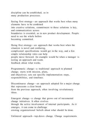 discipline can be established, as in
many production processes.
Seeing first strategy—an approach that works best when many
elements have to be combined
into creative solutions, commitment to those solutions is key,
and communication across
boundaries is essential, as in new product development. People
need to see the whole before
becoming committed.
Doing first strategy—an approach that works best when the
situation is novel and confusing,
complicated specifications would get in the way, and a few
simple relationship rules can help
people move forward. An example would be when a manager is
testing an approach and wants
feedback about what works.
Programmatic change—a traditional approach to planned
change; starts with mission, plans,
and objectives; sets out specific implementation steps,
responsibilities, and timelines.
Discontinuous change—an approach adopted for a major change
that represents a clear break
from the previous approach, often involving revolutionary
ideas.
Emergent change—a change that grows out of incremental
change initiatives. It often evolves
through the active involvement of internal participants. As it
emerges, it can come to challenge
existing organizational beliefs about what should be done.
Unilateral approach—top-down change. Change requirements
 