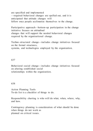 are specified and implemented
—required behavioral changes are spelled out, and it is
anticipated that attitude changes will
follow once people acclimatize themselves to the change.
Participative approach—bottom-up participation in the change
initiative focuses on attitudinal
changes that will support the needed behavioral changes
required by the organizational change.
Techno–structural change—includes change initiatives focused
on the formal structures,
systems, and technologies employed by the organization.
637
Behavioral–social change—includes change initiatives focused
on altering established social
relationships within the organization.
638
Action Planning Tools
To-do list is a checklist of things to do.
Responsibility charting is who will do what, when, where, why,
and how.
Contingency planning is consideration of what should be done
when things do not work as
planned on critical issues.
 